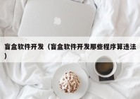 盲盒软件开发（盲盒软件开发那些程序算违法）