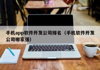 手机app软件开发公司排名（手机软件开发公司哪家强）