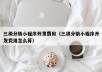 三级分销小程序开发费用（三级分销小程序开发费用怎么算）