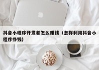 抖音小程序开发者怎么赚钱（怎样利用抖音小程序挣钱）