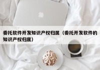 委托软件开发知识产权归属（委托开发软件的知识产权归属）